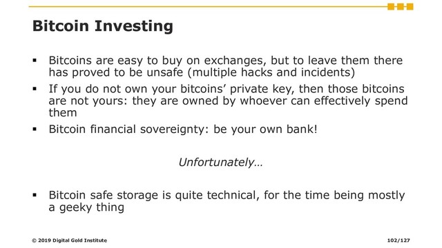 Bitcoin Investing
▪ Bitcoins are easy to buy on exchanges, but to leave them there
has proved to be unsafe (multiple hacks and incidents)
▪ If you do not own your bitcoins’ private key, then those bitcoins
are not yours: they are owned by whoever can effectively spend
them
▪ Bitcoin financial sovereignty: be your own bank!
Unfortunately…
▪ Bitcoin safe storage is quite technical, for the time being mostly
a geeky thing
© 2019 Digital Gold Institute 102/127
