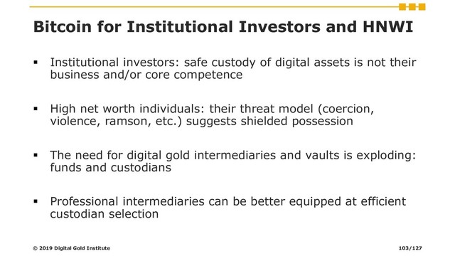 Bitcoin for Institutional Investors and HNWI
▪ Institutional investors: safe custody of digital assets is not their
business and/or core competence
▪ High net worth individuals: their threat model (coercion,
violence, ramson, etc.) suggests shielded possession
▪ The need for digital gold intermediaries and vaults is exploding:
funds and custodians
▪ Professional intermediaries can be better equipped at efficient
custodian selection
© 2019 Digital Gold Institute 103/127
