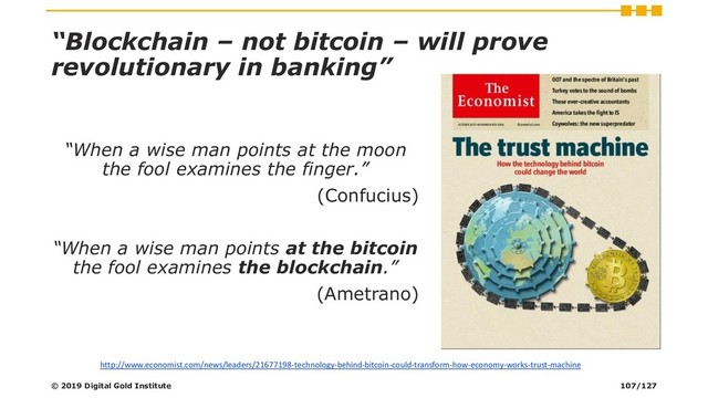 “Blockchain – not bitcoin – will prove
revolutionary in banking”
“When a wise man points at the moon
the fool examines the finger.”
(Confucius)
“When a wise man points at the bitcoin
the fool examines the blockchain.”
(Ametrano)
http://www.economist.com/news/leaders/21677198-technology-behind-bitcoin-could-transform-how-economy-works-trust-machine
© 2019 Digital Gold Institute 107/127
