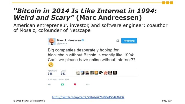 “Bitcoin in 2014 Is Like Internet in 1994:
Weird and Scary” (Marc Andreessen)
American entrepreneur, investor, and software engineer; coauthor
of Mosaic, cofounder of Netscape
https://twitter.com/pmarca/status/677658844504436737
© 2019 Digital Gold Institute 108/127
