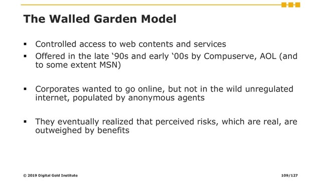 The Walled Garden Model
▪ Controlled access to web contents and services
▪ Offered in the late ‘90s and early ‘00s by Compuserve, AOL (and
to some extent MSN)
▪ Corporates wanted to go online, but not in the wild unregulated
internet, populated by anonymous agents
▪ They eventually realized that perceived risks, which are real, are
outweighed by benefits
© 2019 Digital Gold Institute 109/127
