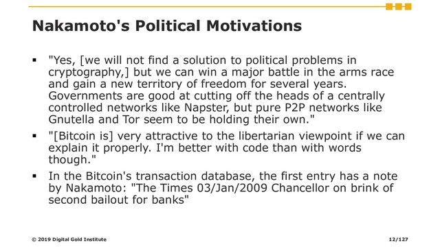 Nakamoto's Political Motivations
▪ "Yes, [we will not find a solution to political problems in
cryptography,] but we can win a major battle in the arms race
and gain a new territory of freedom for several years.
Governments are good at cutting off the heads of a centrally
controlled networks like Napster, but pure P2P networks like
Gnutella and Tor seem to be holding their own."
▪ "[Bitcoin is] very attractive to the libertarian viewpoint if we can
explain it properly. I'm better with code than with words
though."
▪ In the Bitcoin's transaction database, the first entry has a note
by Nakamoto: "The Times 03/Jan/2009 Chancellor on brink of
second bailout for banks"
© 2019 Digital Gold Institute 12/127

