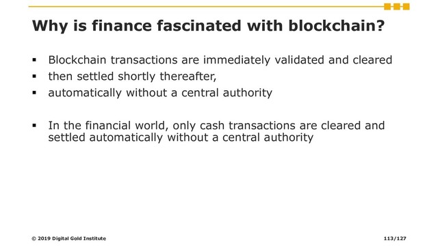Why is finance fascinated with blockchain?
▪ Blockchain transactions are immediately validated and cleared
▪ then settled shortly thereafter,
▪ automatically without a central authority
▪ In the financial world, only cash transactions are cleared and
settled automatically without a central authority
© 2019 Digital Gold Institute 113/127
