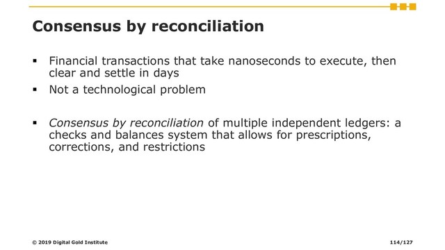 Consensus by reconciliation
▪ Financial transactions that take nanoseconds to execute, then
clear and settle in days
▪ Not a technological problem
▪ Consensus by reconciliation of multiple independent ledgers: a
checks and balances system that allows for prescriptions,
corrections, and restrictions
© 2019 Digital Gold Institute 114/127
