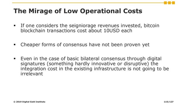 The Mirage of Low Operational Costs
▪ If one considers the seigniorage revenues invested, bitcoin
blockchain transactions cost about 10USD each
▪ Cheaper forms of consensus have not been proven yet
▪ Even in the case of basic bilateral consensus through digital
signatures (something hardly innovative or disruptive) the
integration cost in the existing infrastructure is not going to be
irrelevant
© 2019 Digital Gold Institute 115/127
