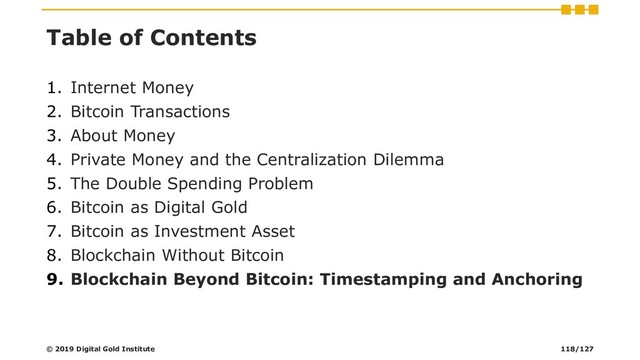 Table of Contents
1. Internet Money
2. Bitcoin Transactions
3. About Money
4. Private Money and the Centralization Dilemma
5. The Double Spending Problem
6. Bitcoin as Digital Gold
7. Bitcoin as Investment Asset
8. Blockchain Without Bitcoin
9. Blockchain Beyond Bitcoin: Timestamping and Anchoring
© 2019 Digital Gold Institute 118/127
