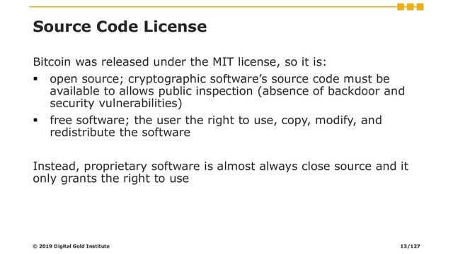 Source Code License
Bitcoin was released under the MIT license, so it is:
▪ open source; cryptographic software’s source code must be
available to allows public inspection (absence of backdoor and
security vulnerabilities)
▪ free software; the user the right to use, copy, modify, and
redistribute the software
Instead, proprietary software is almost always close source and it
only grants the right to use
© 2019 Digital Gold Institute 13/127

