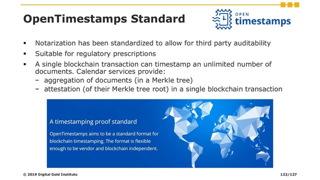 OpenTimestamps Standard
▪ Notarization has been standardized to allow for third party auditability
▪ Suitable for regulatory prescriptions
▪ A single blockchain transaction can timestamp an unlimited number of
documents. Calendar services provide:
− aggregation of documents (in a Merkle tree)
− attestation (of their Merkle tree root) in a single blockchain transaction
© 2019 Digital Gold Institute 122/127
