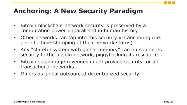Anchoring: A New Security Paradigm
▪ Bitcoin blockchain network security is preserved by a
computation power unparalleled in human history
▪ Other networks can tap into this security via anchoring (i.e.
periodic time-stamping of their network status)
▪ Any “stateful system with global memory” can outsource its
security to the bitcoin network, piggybacking its resilience
▪ Bitcoin seigniorage revenues might provide security for all
transactional networks
▪ Miners as global outsourced decentralized security
© 2019 Digital Gold Institute 123/127

