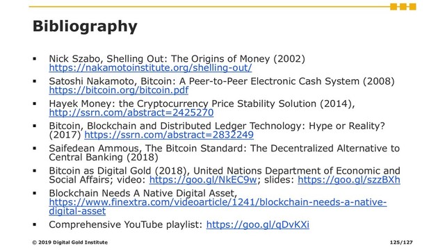 Bibliography
▪ Nick Szabo, Shelling Out: The Origins of Money (2002)
https://nakamotoinstitute.org/shelling-out/
▪ Satoshi Nakamoto, Bitcoin: A Peer-to-Peer Electronic Cash System (2008)
https://bitcoin.org/bitcoin.pdf
▪ Hayek Money: the Cryptocurrency Price Stability Solution (2014),
http://ssrn.com/abstract=2425270
▪ Bitcoin, Blockchain and Distributed Ledger Technology: Hype or Reality?
(2017) https://ssrn.com/abstract=2832249
▪ Saifedean Ammous, The Bitcoin Standard: The Decentralized Alternative to
Central Banking (2018)
▪ Bitcoin as Digital Gold (2018), United Nations Department of Economic and
Social Affairs; video: https://goo.gl/NkEC9w; slides: https://goo.gl/szzBXh
▪ Blockchain Needs A Native Digital Asset,
https://www.finextra.com/videoarticle/1241/blockchain-needs-a-native-
digital-asset
▪ Comprehensive YouTube playlist: https://goo.gl/qDvKXi
© 2019 Digital Gold Institute 125/127
