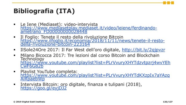 Bibliografia (ITA)
▪ Le Iene (Mediaset): video-intervista
https://www.mediasetplay.mediaset.it/video/leiene/ferdinando-
ametrano_FD00000000028448
▪ Il Foglio: Tenete il resto della rivoluzione Bitcoin
https://www.ilfoglio.it/economia/2018/11/11/news/tenete-il-resto-
della-rivoluzione-bitcoin-223164
▪ IlSole24Ore 2017: Il Far West dell’oro digitale, http://bit.ly/2qjpvzr
▪ Milano Bicocca 2017: Tre lezioni dal corso Bitcoin and Blockchain
Technology
https://www.youtube.com/playlist?list=PLrVvuryXHYTdzvtpzrj4wvYEh
CwF6G82b
▪ Playlist YouTube completa:
https://www.youtube.com/playlist?list=PLrVvuryXHYTdKXzpIx7aYAzq
AiRpaebWp
▪ Intervista Bitcoin: oro digitale, finanza e tulipani (2018),
https://goo.gl/eyjDJ2
© 2019 Digital Gold Institute 126/127

