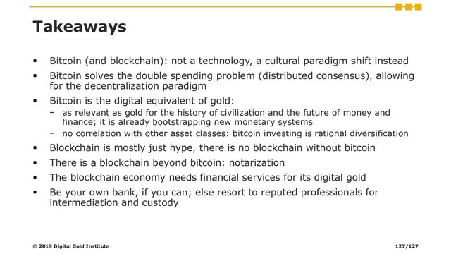 Takeaways
▪ Bitcoin (and blockchain): not a technology, a cultural paradigm shift instead
▪ Bitcoin solves the double spending problem (distributed consensus), allowing
for the decentralization paradigm
▪ Bitcoin is the digital equivalent of gold:
− as relevant as gold for the history of civilization and the future of money and
finance; it is already bootstrapping new monetary systems
− no correlation with other asset classes: bitcoin investing is rational diversification
▪ Blockchain is mostly just hype, there is no blockchain without bitcoin
▪ There is a blockchain beyond bitcoin: notarization
▪ The blockchain economy needs financial services for its digital gold
▪ Be your own bank, if you can; else resort to reputed professionals for
intermediation and custody
© 2019 Digital Gold Institute 127/127
