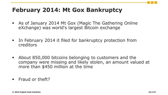 February 2014: Mt Gox Bankruptcy
▪ As of January 2014 Mt Gox (Magic The Gathering Online
eXchange) was world's largest Bitcoin exchange
▪ In February 2014 it filed for bankruptcy protection from
creditors
▪ About 850,000 bitcoins belonging to customers and the
company were missing and likely stolen, an amount valued at
more than $450 million at the time
▪ Fraud or theft?
© 2019 Digital Gold Institute 16/127
