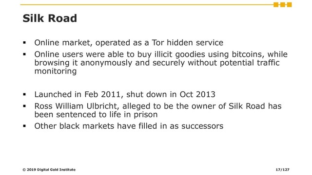 Silk Road
▪ Online market, operated as a Tor hidden service
▪ Online users were able to buy illicit goodies using bitcoins, while
browsing it anonymously and securely without potential traffic
monitoring
▪ Launched in Feb 2011, shut down in Oct 2013
▪ Ross William Ulbricht, alleged to be the owner of Silk Road has
been sentenced to life in prison
▪ Other black markets have filled in as successors
© 2019 Digital Gold Institute 17/127
