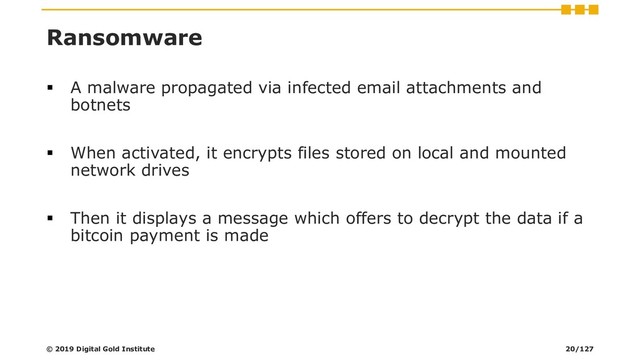 Ransomware
▪ A malware propagated via infected email attachments and
botnets
▪ When activated, it encrypts files stored on local and mounted
network drives
▪ Then it displays a message which offers to decrypt the data if a
bitcoin payment is made
© 2019 Digital Gold Institute 20/127
