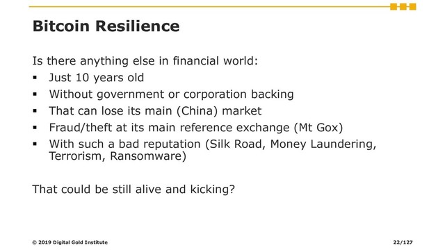 Bitcoin Resilience
Is there anything else in financial world:
▪ Just 10 years old
▪ Without government or corporation backing
▪ That can lose its main (China) market
▪ Fraud/theft at its main reference exchange (Mt Gox)
▪ With such a bad reputation (Silk Road, Money Laundering,
Terrorism, Ransomware)
That could be still alive and kicking?
© 2019 Digital Gold Institute 22/127
