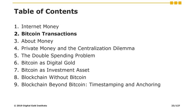 Table of Contents
1. Internet Money
2. Bitcoin Transactions
3. About Money
4. Private Money and the Centralization Dilemma
5. The Double Spending Problem
6. Bitcoin as Digital Gold
7. Bitcoin as Investment Asset
8. Blockchain Without Bitcoin
9. Blockchain Beyond Bitcoin: Timestamping and Anchoring
© 2019 Digital Gold Institute 23/127
