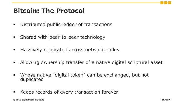 Bitcoin: The Protocol
▪ Distributed public ledger of transactions
▪ Shared with peer-to-peer technology
▪ Massively duplicated across network nodes
▪ Allowing ownership transfer of a native digital scriptural asset
▪ Whose native “digital token” can be exchanged, but not
duplicated
▪ Keeps records of every transaction forever
© 2019 Digital Gold Institute 25/127
