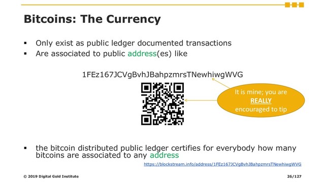 Bitcoins: The Currency
▪ Only exist as public ledger documented transactions
▪ Are associated to public address(es) like
1FEz167JCVgBvhJBahpzmrsTNewhiwgWVG
▪ the bitcoin distributed public ledger certifies for everybody how many
bitcoins are associated to any address
https://blockstream.info/address/1FEz167JCVgBvhJBahpzmrsTNewhiwgWVG
It is mine; you are
REALLY
encouraged to tip
© 2019 Digital Gold Institute 26/127
