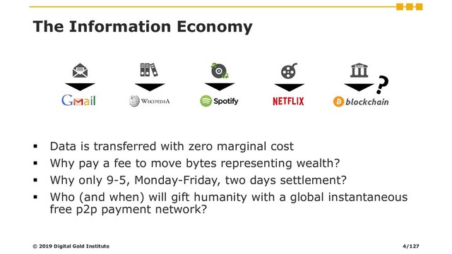 The Information Economy
▪ Data is transferred with zero marginal cost
▪ Why pay a fee to move bytes representing wealth?
▪ Why only 9-5, Monday-Friday, two days settlement?
▪ Who (and when) will gift humanity with a global instantaneous
free p2p payment network?
BANK
© 2019 Digital Gold Institute 4/127
