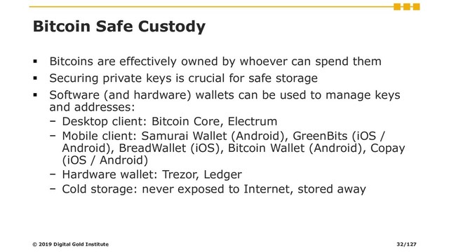 Bitcoin Safe Custody
▪ Bitcoins are effectively owned by whoever can spend them
▪ Securing private keys is crucial for safe storage
▪ Software (and hardware) wallets can be used to manage keys
and addresses:
− Desktop client: Bitcoin Core, Electrum
− Mobile client: Samurai Wallet (Android), GreenBits (iOS /
Android), BreadWallet (iOS), Bitcoin Wallet (Android), Copay
(iOS / Android)
− Hardware wallet: Trezor, Ledger
− Cold storage: never exposed to Internet, stored away
© 2019 Digital Gold Institute 32/127
