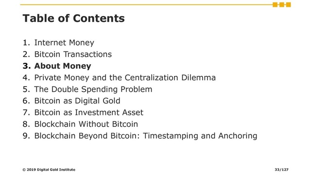 Table of Contents
1. Internet Money
2. Bitcoin Transactions
3. About Money
4. Private Money and the Centralization Dilemma
5. The Double Spending Problem
6. Bitcoin as Digital Gold
7. Bitcoin as Investment Asset
8. Blockchain Without Bitcoin
9. Blockchain Beyond Bitcoin: Timestamping and Anchoring
© 2019 Digital Gold Institute 33/127
