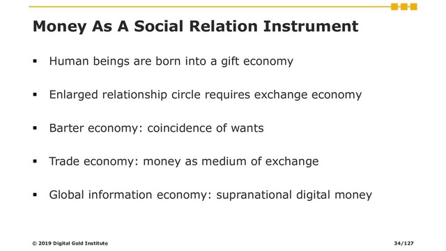Money As A Social Relation Instrument
▪ Human beings are born into a gift economy
▪ Enlarged relationship circle requires exchange economy
▪ Barter economy: coincidence of wants
▪ Trade economy: money as medium of exchange
▪ Global information economy: supranational digital money
© 2019 Digital Gold Institute 34/127

