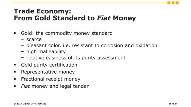 Trade Economy:
From Gold Standard to Fiat Money
▪ Gold: the commodity money standard
− scarce
− pleasant color, i.e. resistant to corrosion and oxidation
− high malleability
− relative easiness of its purity assessment
▪ Gold purity certification
▪ Representative money
▪ Fractional receipt money
▪ Fiat money and legal tender
© 2019 Digital Gold Institute 35/127
