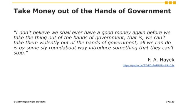 Take Money out of the Hands of Government
“I don't believe we shall ever have a good money again before we
take the thing out of the hands of government, that is, we can't
take them violently out of the hands of government, all we can do
is by some sly roundabout way introduce something that they can't
stop.”
F. A. Hayek
https://youtu.be/EYhEDxFwFRU?t=19m23s
© 2019 Digital Gold Institute 37/127
