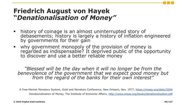 Friedrich August von Hayek
“Denationalisation of Money”
▪ history of coinage is an almost uninterrupted story of
debasements; history is largely a history of inflation engineered
by governments for their gain
▪ why government monopoly of the provision of money is
regarded as indispensable? It deprived public of the opportunity
to discover and use a better reliable money
“Blessed will be the day when it will no longer be from the
benevolence of the government that we expect good money but
from the regard of the banks for their own interest”
A Free-Market Monetary System, Gold and Monetary Conference, New Orleans, Nov. 1977, https://mises.org/daily/3204
Denationalisation of Money, The Institute of Economic Affairs, http://www.mises.org/books/denationalisation.pdf
© 2019 Digital Gold Institute 40/127

