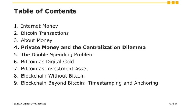 Table of Contents
1. Internet Money
2. Bitcoin Transactions
3. About Money
4. Private Money and the Centralization Dilemma
5. The Double Spending Problem
6. Bitcoin as Digital Gold
7. Bitcoin as Investment Asset
8. Blockchain Without Bitcoin
9. Blockchain Beyond Bitcoin: Timestamping and Anchoring
© 2019 Digital Gold Institute 41/127
