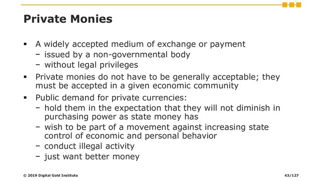 Private Monies
▪ A widely accepted medium of exchange or payment
− issued by a non-governmental body
− without legal privileges
▪ Private monies do not have to be generally acceptable; they
must be accepted in a given economic community
▪ Public demand for private currencies:
− hold them in the expectation that they will not diminish in
purchasing power as state money has
− wish to be part of a movement against increasing state
control of economic and personal behavior
− conduct illegal activity
− just want better money
© 2019 Digital Gold Institute 43/127

