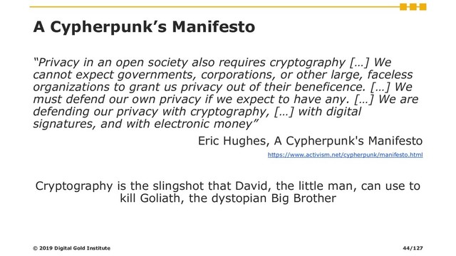 A Cypherpunk’s Manifesto
“Privacy in an open society also requires cryptography […] We
cannot expect governments, corporations, or other large, faceless
organizations to grant us privacy out of their beneficence. […] We
must defend our own privacy if we expect to have any. […] We are
defending our privacy with cryptography, […] with digital
signatures, and with electronic money”
Eric Hughes, A Cypherpunk's Manifesto
https://www.activism.net/cypherpunk/manifesto.html
Cryptography is the slingshot that David, the little man, can use to
kill Goliath, the dystopian Big Brother
© 2019 Digital Gold Institute 44/127
