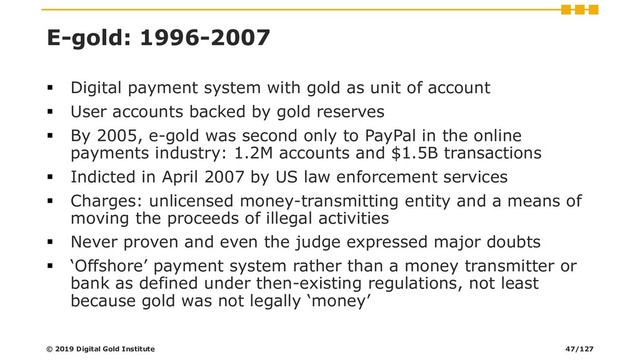 E-gold: 1996-2007
▪ Digital payment system with gold as unit of account
▪ User accounts backed by gold reserves
▪ By 2005, e-gold was second only to PayPal in the online
payments industry: 1.2M accounts and $1.5B transactions
▪ Indicted in April 2007 by US law enforcement services
▪ Charges: unlicensed money-transmitting entity and a means of
moving the proceeds of illegal activities
▪ Never proven and even the judge expressed major doubts
▪ ‘Offshore’ payment system rather than a money transmitter or
bank as defined under then-existing regulations, not least
because gold was not legally ‘money’
© 2019 Digital Gold Institute 47/127
