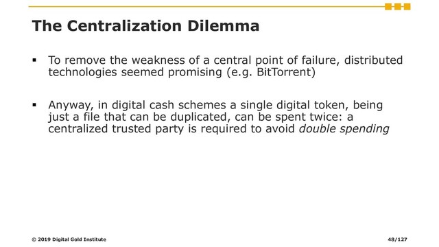 The Centralization Dilemma
▪ To remove the weakness of a central point of failure, distributed
technologies seemed promising (e.g. BitTorrent)
▪ Anyway, in digital cash schemes a single digital token, being
just a file that can be duplicated, can be spent twice: a
centralized trusted party is required to avoid double spending
© 2019 Digital Gold Institute 48/127
