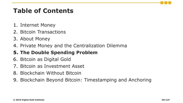 Table of Contents
1. Internet Money
2. Bitcoin Transactions
3. About Money
4. Private Money and the Centralization Dilemma
5. The Double Spending Problem
6. Bitcoin as Digital Gold
7. Bitcoin as Investment Asset
8. Blockchain Without Bitcoin
9. Blockchain Beyond Bitcoin: Timestamping and Anchoring
© 2019 Digital Gold Institute 49/127
