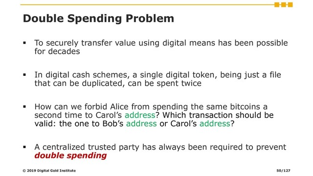 Double Spending Problem
▪ To securely transfer value using digital means has been possible
for decades
▪ In digital cash schemes, a single digital token, being just a file
that can be duplicated, can be spent twice
▪ How can we forbid Alice from spending the same bitcoins a
second time to Carol’s address? Which transaction should be
valid: the one to Bob’s address or Carol’s address?
▪ A centralized trusted party has always been required to prevent
double spending
© 2019 Digital Gold Institute 50/127
