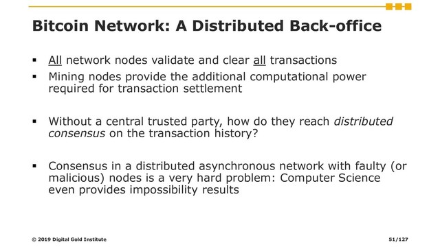 Bitcoin Network: A Distributed Back-office
▪ All network nodes validate and clear all transactions
▪ Mining nodes provide the additional computational power
required for transaction settlement
▪ Without a central trusted party, how do they reach distributed
consensus on the transaction history?
▪ Consensus in a distributed asynchronous network with faulty (or
malicious) nodes is a very hard problem: Computer Science
even provides impossibility results
© 2019 Digital Gold Institute 51/127

