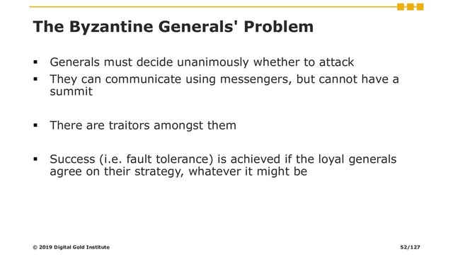 The Byzantine Generals' Problem
▪ Generals must decide unanimously whether to attack
▪ They can communicate using messengers, but cannot have a
summit
▪ There are traitors amongst them
▪ Success (i.e. fault tolerance) is achieved if the loyal generals
agree on their strategy, whatever it might be
© 2019 Digital Gold Institute 52/127
