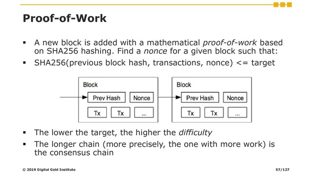 Proof-of-Work
▪ A new block is added with a mathematical proof-of-work based
on SHA256 hashing. Find a nonce for a given block such that:
▪ SHA256(previous block hash, transactions, nonce) <= target
▪ The lower the target, the higher the difficulty
▪ The longer chain (more precisely, the one with more work) is
the consensus chain
© 2019 Digital Gold Institute 57/127
