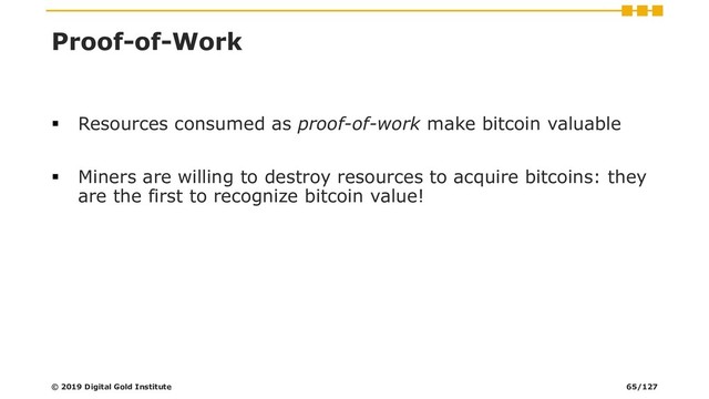 Proof-of-Work
▪ Resources consumed as proof-of-work make bitcoin valuable
▪ Miners are willing to destroy resources to acquire bitcoins: they
are the first to recognize bitcoin value!
© 2019 Digital Gold Institute 65/127
