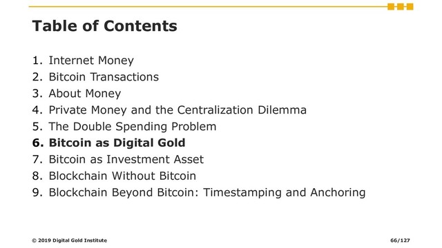 Table of Contents
1. Internet Money
2. Bitcoin Transactions
3. About Money
4. Private Money and the Centralization Dilemma
5. The Double Spending Problem
6. Bitcoin as Digital Gold
7. Bitcoin as Investment Asset
8. Blockchain Without Bitcoin
9. Blockchain Beyond Bitcoin: Timestamping and Anchoring
© 2019 Digital Gold Institute 66/127
