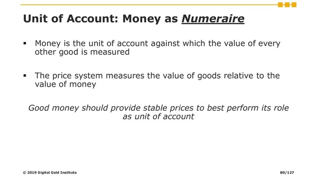 Unit of Account: Money as Numeraire
▪ Money is the unit of account against which the value of every
other good is measured
▪ The price system measures the value of goods relative to the
value of money
Good money should provide stable prices to best perform its role
as unit of account
© 2019 Digital Gold Institute 80/127
