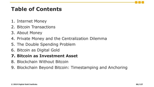 Table of Contents
1. Internet Money
2. Bitcoin Transactions
3. About Money
4. Private Money and the Centralization Dilemma
5. The Double Spending Problem
6. Bitcoin as Digital Gold
7. Bitcoin as Investment Asset
8. Blockchain Without Bitcoin
9. Blockchain Beyond Bitcoin: Timestamping and Anchoring
© 2019 Digital Gold Institute 86/127
