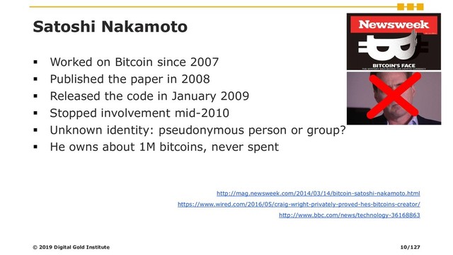 Satoshi Nakamoto
▪ Worked on Bitcoin since 2007
▪ Published the paper in 2008
▪ Released the code in January 2009
▪ Stopped involvement mid-2010
▪ Unknown identity: pseudonymous person or group?
▪ He owns about 1M bitcoins, never spent
http://mag.newsweek.com/2014/03/14/bitcoin-satoshi-nakamoto.html
https://www.wired.com/2016/05/craig-wright-privately-proved-hes-bitcoins-creator/
http://www.bbc.com/news/technology-36168863
© 2019 Digital Gold Institute 10/127
