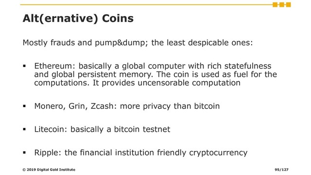 Alt(ernative) Coins
Mostly frauds and pump&dump; the least despicable ones:
▪ Ethereum: basically a global computer with rich statefulness
and global persistent memory. The coin is used as fuel for the
computations. It provides uncensorable computation
▪ Monero, Grin, Zcash: more privacy than bitcoin
▪ Litecoin: basically a bitcoin testnet
▪ Ripple: the financial institution friendly cryptocurrency
© 2019 Digital Gold Institute 95/127

