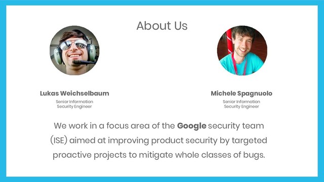 About Us
We work in a focus area of the Google security team
(ISE) aimed at improving product security by targeted
proactive projects to mitigate whole classes of bugs.
Michele Spagnuolo
Senior Information
Security Engineer
Lukas Weichselbaum
Senior Information
Security Engineer
