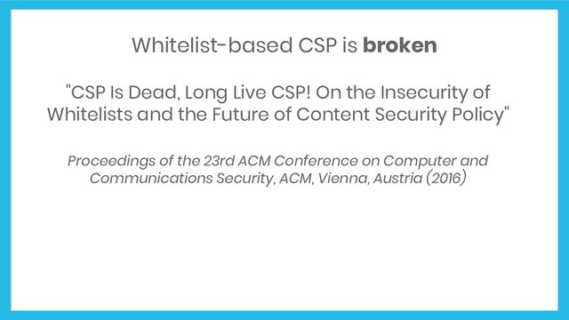 Whitelist-based CSP is broken
"CSP Is Dead, Long Live CSP! On the Insecurity of
Whitelists and the Future of Content Security Policy"
Proceedings of the 23rd ACM Conference on Computer and
Communications Security, ACM, Vienna, Austria (2016)
