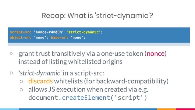 script-src 'nonce-r4nd0m' 'strict-dynamic';
object-src 'none'; base-uri 'none';
▷ grant trust transitively via a one-use token (nonce)
instead of listing whitelisted origins
▷ 'strict-dynamic' in a script-src:
○ discards whitelists (for backward-compatibility)
○ allows JS execution when created via e.g.
document.createElement('script')
Recap: What is 'strict-dynamic'?
