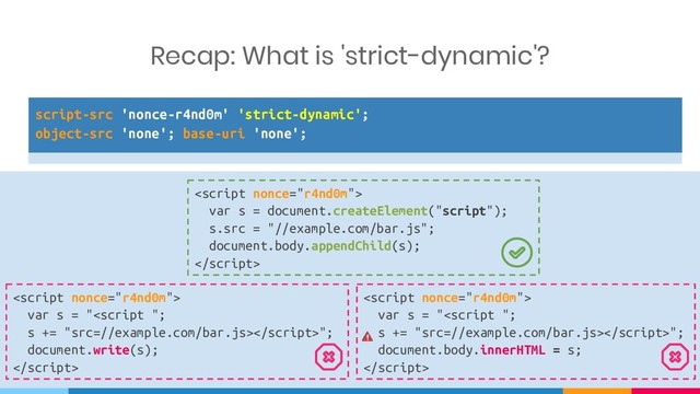 script-src 'nonce-r4nd0m' 'strict-dynamic';
object-src 'none'; base-uri 'none';

var s = document.createElement("script");
s.src = "//example.com/bar.js";
document.body.appendChild(s);


var s = "<script ";
s += "src=//example.com/bar.js>";
document.write(s);


var s = "<script ";
s += "src=//example.com/bar.js>";
document.body.innerHTML = s;

Recap: What is 'strict-dynamic'?

